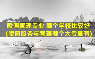 陵园管理专业 哪个学校比较好(陵园服务与管理哪个大专里有)